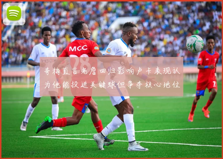 夸梅直言老詹回归影响卢卡表现认为他能投进关键球但争夺核心地位成阻碍