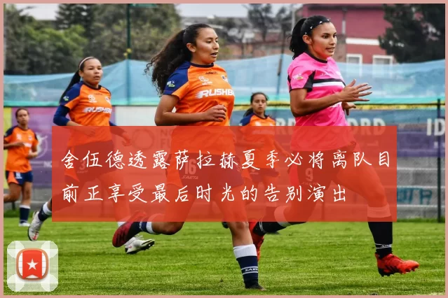 舍伍德透露萨拉赫夏季必将离队目前正享受最后时光的告别演出