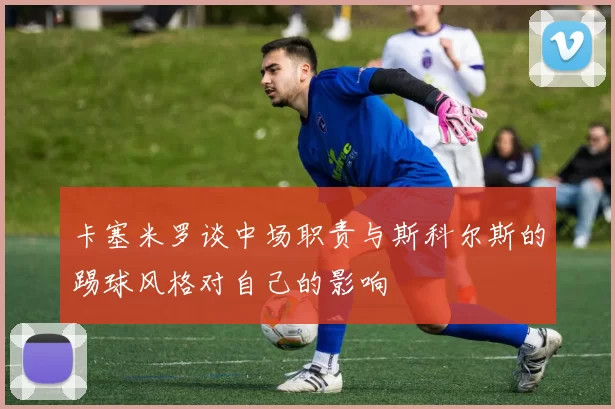 卡塞米罗谈中场职责与斯科尔斯的踢球风格对自己的影响