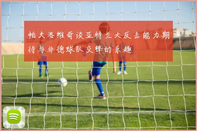 帕夫洛维奇谈亚特兰大反击能力期待与非德球队交锋的乐趣