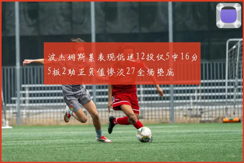 波杰姆斯基表现低迷12投仅5中16分5板2助正负值惨淡27全场垫底