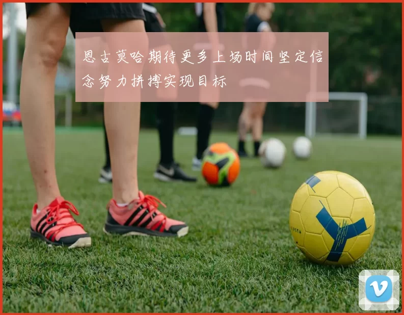 恩古莫哈期待更多上场时间坚定信念努力拼搏实现目标