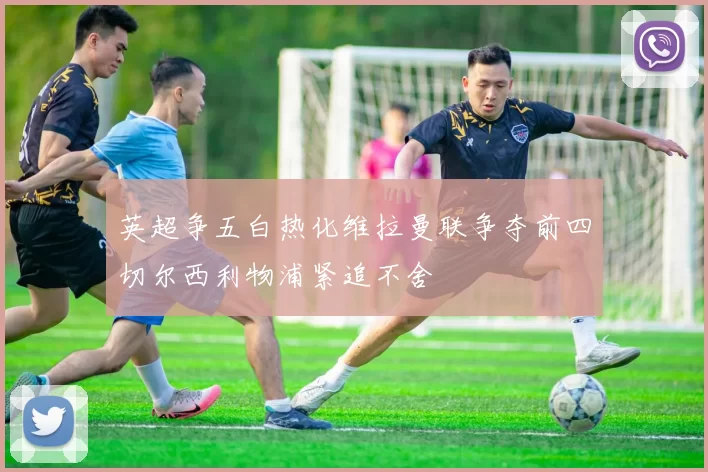 英超争五白热化维拉曼联争夺前四切尔西利物浦紧追不舍