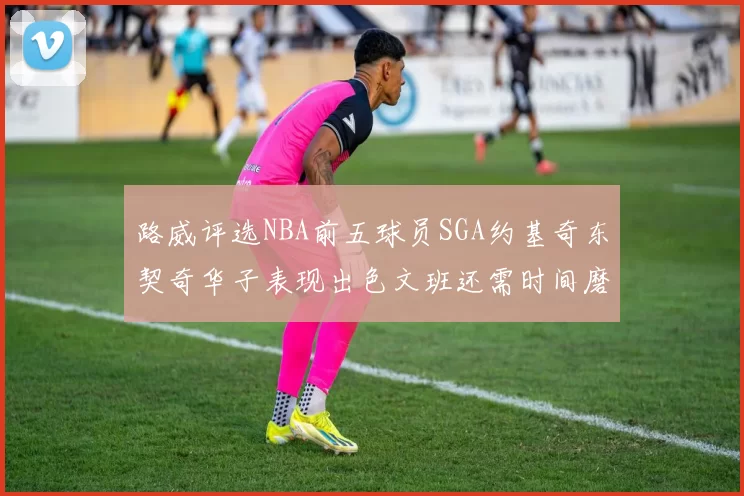 路威评选NBA前五球员SGA约基奇东契奇华子表现出色文班还需时间磨练
