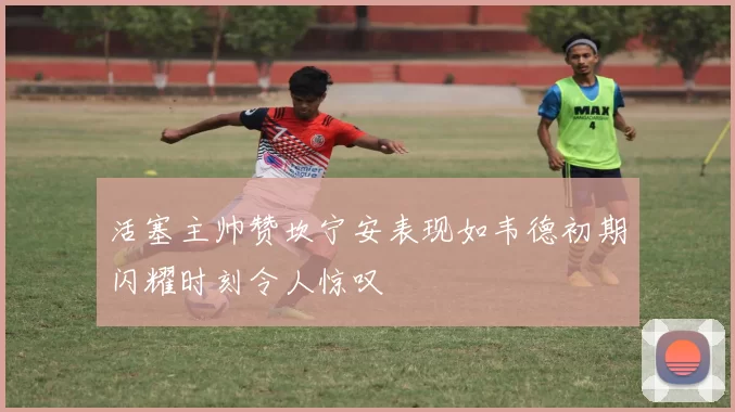 活塞主帅赞坎宁安表现如韦德初期闪耀时刻令人惊叹