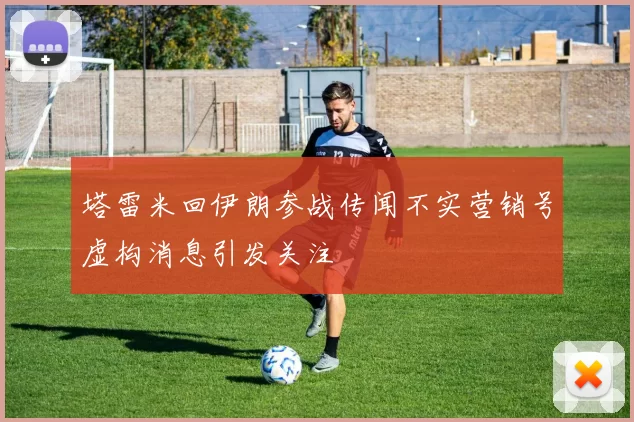 塔雷米回伊朗参战传闻不实营销号虚构消息引发关注