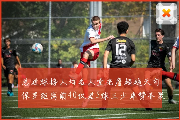 总进球榜人均名人堂老詹超越天勾保罗距离前40仅差5球三少库赞齐聚榜单