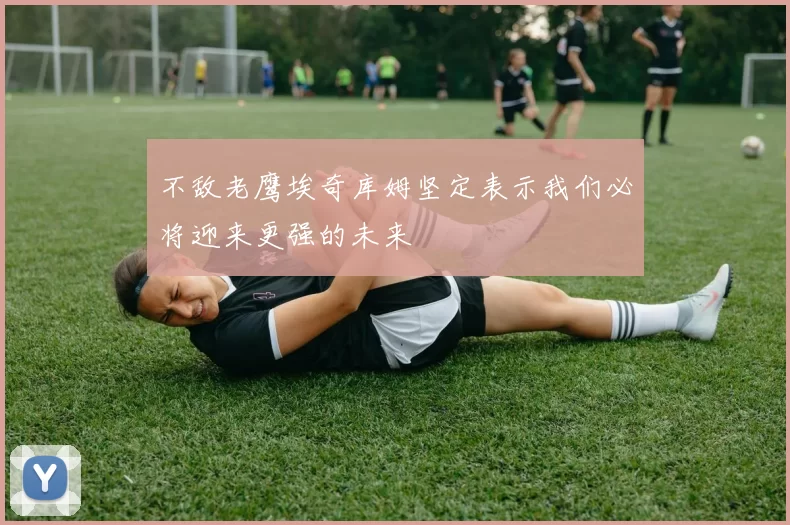 不敌老鹰埃奇库姆坚定表示我们必将迎来更强的未来