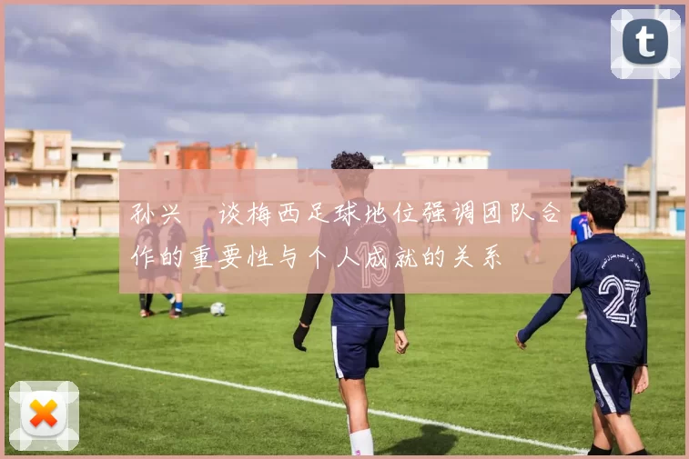 孙兴慜谈梅西足球地位强调团队合作的重要性与个人成就的关系