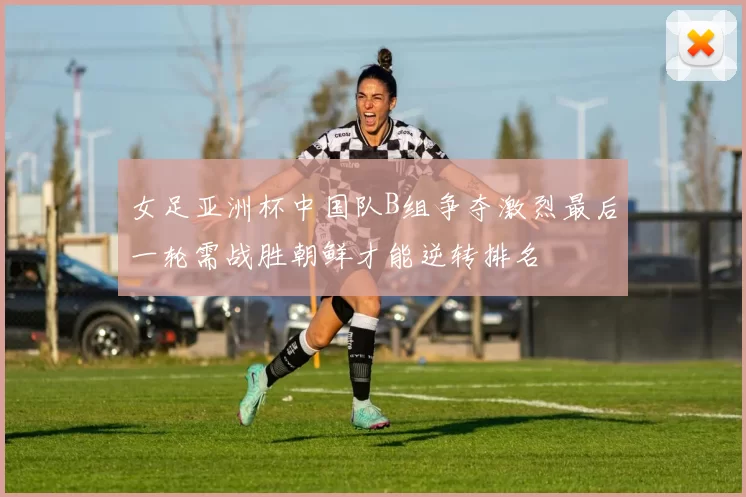 女足亚洲杯中国队B组争夺激烈最后一轮需战胜朝鲜才能逆转排名