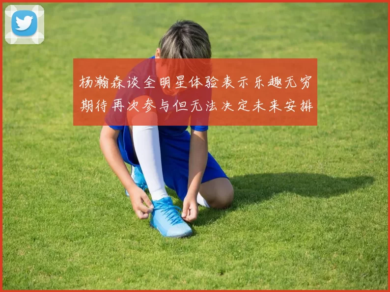 杨瀚森谈全明星体验表示乐趣无穷期待再次参与但无法决定未来安排