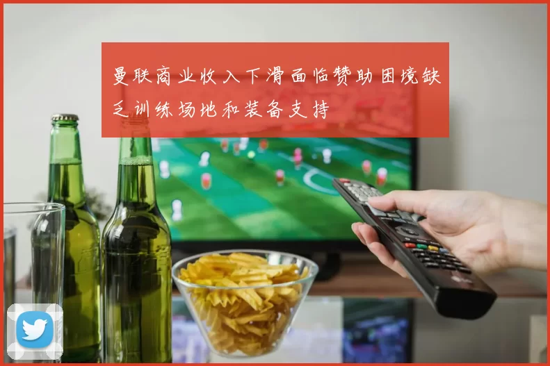 曼联商业收入下滑面临赞助困境缺乏训练场地和装备支持