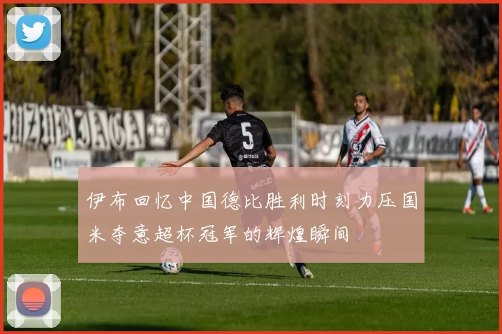 伊布回忆中国德比胜利时刻力压国米夺意超杯冠军的辉煌瞬间