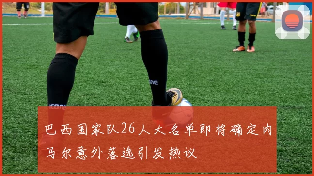 巴西国家队26人大名单即将确定内马尔意外落选引发热议