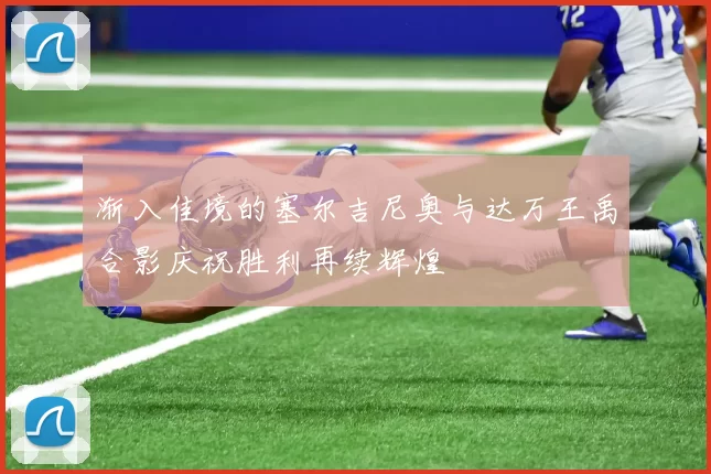 渐入佳境的塞尔吉尼奥与达万王禹合影庆祝胜利再续辉煌
