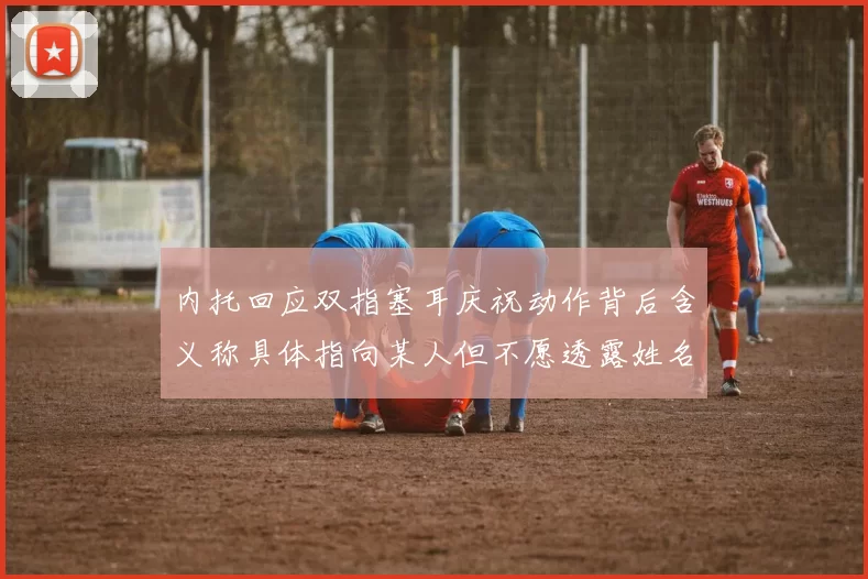 内托回应双指塞耳庆祝动作背后含义称具体指向某人但不愿透露姓名