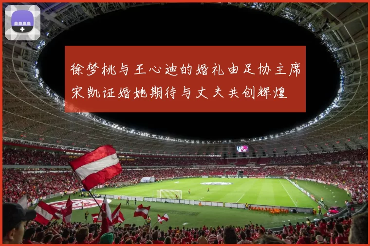 徐梦桃与王心迪的婚礼由足协主席宋凯证婚她期待与丈夫共创辉煌