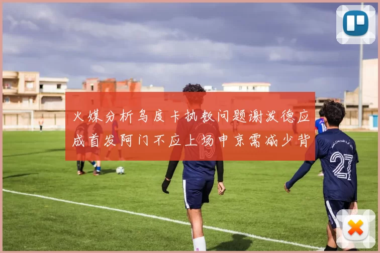 火媒分析乌度卡执教问题谢泼德应成首发阿门不应上场申京需减少背打次数