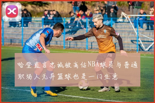 哈登直言忠诚被高估NBA球员与普通职场人无异篮球也是一门生意