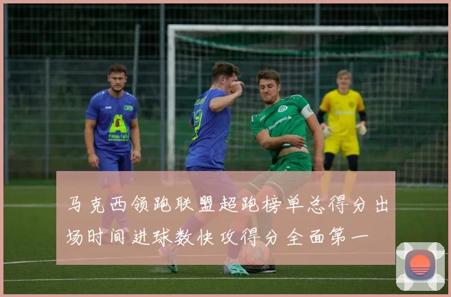 马克西领跑联盟超跑榜单总得分出场时间进球数快攻得分全面第一