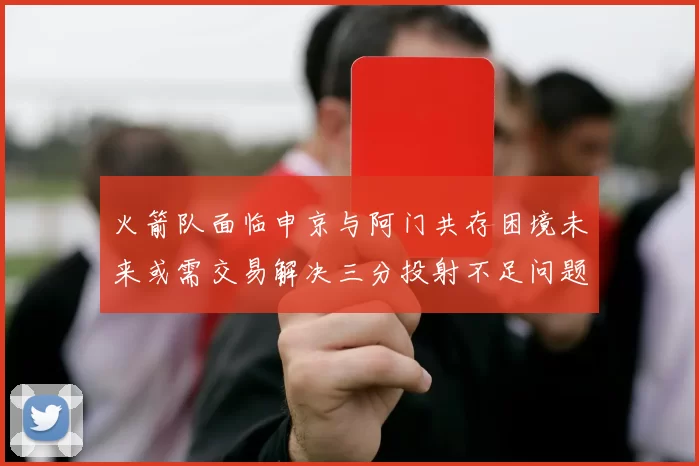 火箭队面临申京与阿门共存困境未来或需交易解决三分投射不足问题